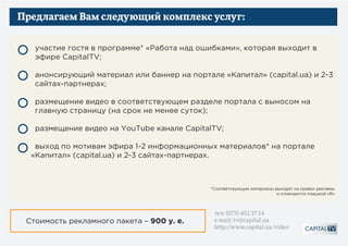 Предлагаем Вам следующий комплекс услуг:
участие гостя в программе «Работа над ошибками», которая выходит в эфире
CapitalTV;
анонсирующий материал или баннер на портале «Капитал» (capital.ua)
и на 2-3 сайтах-партнерах;
размещение видео в соответствующем разделе портала с выносом на
главную страницу (на срок не менее суток);
размещение видео на YouTube канале CapitalTV;
выход по мотивам эфира 1-2 информационных материалов* на портале
«Капитал» (capital.ua) и 2-3 сайтах-партнерах.
*Соответсвующие материалы выходят на правах рекламы
и отмечаются плашкой «R»
Стоимость рекламного пакета – 900 у. е.
тел: (073) 402 37 54
e-mail: tv@capital.ua
http://www.capital.ua/video
 