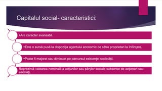 Capitalul social- caracteristici:
Are caracter avansabil.
Este o sursă pusă la dispoziţia agentului economic de către proprietari la înfiinţare.
Poate fi majorat sau diminuat pe parcursul existenţei societăţii.
Reprezintă valoarea nominală a acţiunilor sau părţilor sociale subscrise de acţionari sau
asociaţi.
 
