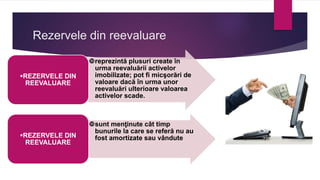 Rezervele din reevaluare
reprezintă plusuri create în
urma reevaluării activelor
imobilizate; pot fi micşorări de
valoare dacă în urma unor
reevaluări ulterioare valoarea
activelor scade.
REZERVELE DIN
REEVALUARE
sunt menţinute cât timp
bunurile la care se referă nu au
fost amortizate sau vândute
REZERVELE DIN
REEVALUARE
 