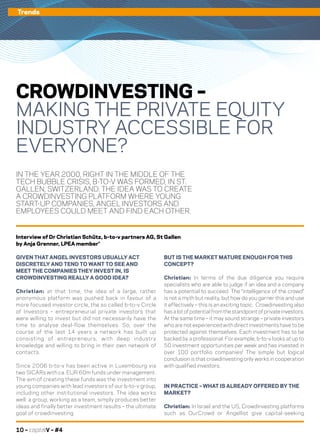 10 – capitalV – #4
Trends
IN THE YEAR 2000, RIGHT IN THE MIDDLE OF THE
TECH BUBBLE CRISIS, B-TO-V WAS FORMED, IN ST.
GALLEN, SWITZERLAND. THE IDEA WAS TO CREATE
A CROWDINVESTING PLATFORM WHERE YOUNG
START-UP COMPANIES, ANGEL INVESTORS AND
EMPLOYEES COULD MEET AND FIND EACH OTHER.
CROWDINVESTING –
MAKING THE PRIVATE EQUITY
INDUSTRY ACCESSIBLE FOR
EVERYONE?
GIVEN THAT ANGEL INVESTORS USUALLY ACT
DISCRETELY AND TEND TO WANT TO SEE AND
MEET THE COMPANIES THEY INVEST IN, IS
CROWDINVESTING REALLY A GOOD IDEA?
Christian: at that time, the idea of a large, rather
anonymous platform was pushed back in favour of a
more focused investor circle, the so called b-to-v Circle
of Investors – entrepreneurial private investors that
were willing to invest but did not necessarily have the
time to analyse deal-flow themselves. So, over the
course of the last 14 years a network has built up
consisting of entrepreneurs, with deep industry
knowledge and willing to bring in their own network of
contacts.
Since 2006 b-to-v has been active in Luxembourg via
two SICARs with ca. EUR 60m funds under management.
The aim of creating these funds was the investment into
young companies with lead investors of our b-to-v group,
including other institutional investors. The idea works
well: a group, working as a team, simply produces better
ideas and finally better investment results – the ultimate
goal of crowdinvesting.
Interview of Dr Christian Schütz, b-to-v partners AG, St Gallen
by Anja Grenner, LPEA member*
BUT IS THE MARKET MATURE ENOUGH FOR THIS
CONCEPT?
Christian: In terms of the due diligence you require
specialists who are able to judge if an idea and a company
has a potential to succeed. The “intelligence of the crowd”
is not a myth but reality, but how do you garner this and use
it effectively – this is an exciting topic. Crowdinvesting also
has a lot of potential from the standpoint of private investors.
At the same time – it may sound strange – private investors
who are not experienced with direct investments have to be
protected against themselves. Each investment has to be
backed by a professional. For example, b-to-v looks at up to
50 investment opportunities per week and has invested in
over 100 portfolio companies! The simple but logical
conclusion is that crowdinvesting only works in cooperation
with qualified investors.
IN PRACTICE – WHAT IS ALREADY OFFERED BY THE
MARKET?
Christian: In Israel and the US, Crowdinvesting platforms
such as OurCrowd or Angellist give capital-seeking
 