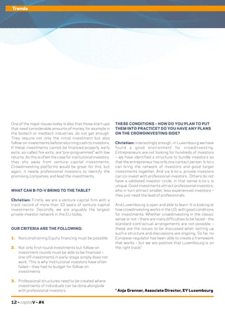 12 – capitalV – #4
Trends
One of the major issues today is also that those start-ups
that need considerable amounts of money, for example in
the biotech or medtech industries, do not get enough.
They require not only the initial investment but also
follow-on investments before returning cash to investors.
If these investments cannot be financed properly, early
exits, so called fire exits, are “pre-programmed” with low
returns. As this is often the case for institutional investors,
they shy away from venture capital investments.
Crowdinvesting platforms would be great for this, but
again, it needs professional investors to identify the
promising companies and lead the investments.
WHAT CAN B-TO-V BRING TO THE TABLE?
Christian: Firstly, we are a venture capital firm with a
track record of more than 10 years of venture capital
investments. Secondly, we are arguably the largest
private investor network in the EU today.
OUR CRITERIA ARE THE FOLLOWING:
1.	 Nonconstraining Equity financing must be possible
2.	 Not only first-round investments but follow-on
investment rounds must be able to be financed –
one-off investments in early-stage simply does not
work. This is why institutional investors have often
failed – they had no budget for follow-on
investments
3.	 Professional structures need to be created where
investments of individuals can be done alongside
with professional investors
THESE CONDITIONS – HOW DO YOU PLAN TO PUT
THEM INTO PRACTICE? DO YOU HAVE ANY PLANS
ON THE CROWDINVESTING SIDE?
Christian: interestingly enough, in Luxembourg we have
found a good environment for crowdinvesting.
Entrepreneurs are not looking for hundreds of investors
– we have identified a structure to bundle investors so
that the entrepreneur has only one contact person. b-to-v
can bring the network of investors and good target
investments together. And via b-to-v, private investors
can co-invest with professional investors. Others do not
have a validated investor circle, in that sense b-to-v is
unique. Good investments attract professional investors,
who in turn attract smaller, less experienced investors –
they just need the lead of professionals.
And Luxembourg is open and able to learn. It is looking at
how crowdinvesting works in the US, with good conditions
for investments. Whether crowdinvesting in the classic
sense or not – there are many difficulties to be faced – the
standard contractual arrangements are not possible –
these are the issues to be discussed when setting up
such a structure and discussions are ongoing. So far, no
European regulator has been able to create a framework
that works – but we are positive that Luxembourg is on
the right track!
* Anja Grenner, Associate Director, EY Luxembourg
Trends
 