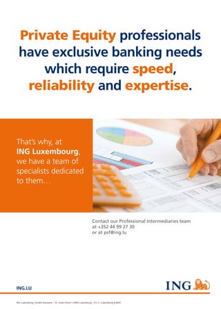 #4 – capitalV – 13
ING Luxembourg, Société Anonyme – 52, route d’Esch L-2965 Luxembourg – R.C.S. Luxembourg B.6041
ING.LU
Private Equity professionals
have exclusive banking needs
which require speed,
reliability and expertise.
That’s why, at
ING Luxembourg,
we have a team of
specialists dedicated
to them…
Contact our Professional Intermediaries team
at +352 44 99 27 30
or at psf@ing.lu
 