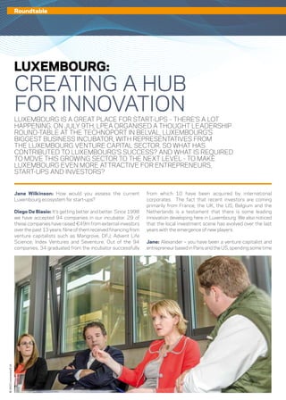 14 – capitalV – #4
©360Crossmedia/S.M.
Jane Wilkinson: How would you assess the current
Luxembourg ecosystem for start-ups?
Diego De Biasio: It’s getting better and better. Since 1998
we have accepted 94 companies in our incubator. 29 of
these companies have raised €49m from external investors
over the past 13 years. Nine of them received financing from
venture capitalists such as Mangrove, DFJ, Advent Life
Science, Index Ventures and Seventure. Out of the 94
companies, 34 graduated from the incubator successfully
from which 10 have been acquired by international
corporates. The fact that recent investors are coming
primarily from France, the UK, the US, Belgium and the
Netherlands is a testament that there is some leading
innovation developing here in Luxembourg. We also noticed
that the local investment scene has evolved over the last
years with the emergence of new players.
Jane: Alexander – you have been a venture capitalist and
entrepreneur based in Paris and the US, spending some time
LUXEMBOURG IS A GREAT PLACE FOR START-UPS – THERE’S A LOT
HAPPENING. ON JULY 9TH, LPEA ORGANISED A THOUGHT LEADERSHIP
ROUND-TABLE AT THE TECHNOPORT IN BELVAL, LUXEMBOURG’S
BIGGEST BUSINESS INCUBATOR, WITH REPRESENTATIVES FROM
THE LUXEMBOURG VENTURE CAPITAL SECTOR. SO WHAT HAS
CONTRIBUTED TO LUXEMBOURG’S SUCCESS? AND WHAT IS REQUIRED
TO MOVE THIS GROWING SECTOR TO THE NEXT LEVEL - TO MAKE
LUXEMBOURG EVEN MORE ATTRACTIVE FOR ENTREPRENEURS,
START-UPS AND INVESTORS?
LUXEMBOURG:
CREATING A HUB
FOR INNOVATION
Roundtable
 