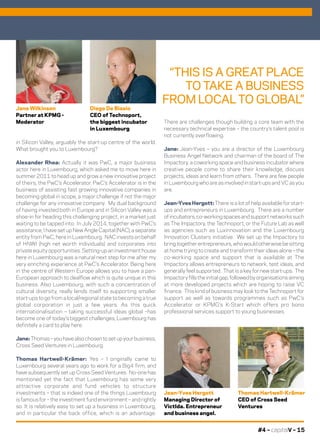 #4 – capitalV – 15
“THIS IS A GREAT PLACE
TO TAKE A BUSINESS
FROM LOCAL TO GLOBAL”
Thomas Hartwell-Krämer
CEO of Cross Seed
Ventures
Jane Wilkinson
Partner at KPMG -
Moderator
Diego De Biasio
CEO of Technoport,
the biggest incubator
in Luxembourg
Jean-Yves Hergott
Managing Director of
VictIda. Entrepreneur
and business angel.
in Silicon Valley, arguably the start-up centre of the world.
What brought you to Luxembourg?
Alexander Rhea: Actually it was PwC, a major business
actor here in Luxembourg, which asked me to move here in
summer 2011 to head up and grow a new innovative project
of theirs, the PwC’s Accelerator. PwC’s Accelerator is in the
business of assisting fast growing innovative companies in
becoming global in scope, a major challenge if not the major
challenge for any innovative company. My dual background
of having invested both in Europe and in Silicon Valley was a
shoe-in for heading this challenging project, in a market just
waiting to be tapped into. In July 2014, together with PwC’s
assistance, I have set up New Angle Capital (NAC), a separate
entity from PwC, here in Luxembourg. NAC invests on behalf
of HNWI (high net worth individuals) and corporates into
private equity opportunities. Setting-up an investment house
here in Luxembourg was a natural next step for me after my
very enriching experience at PwC’s Accelerator. Being here
in the centre of Western Europe allows you to have a pan-
European approach to dealflow which is quite unique in this
business. Also Luxembourg, with such a concentration of
cultural diversity, really lends itself to supporting smaller
start-ups to go from a local/regional state to becoming a true
global corporation in just a few years. As this quick
internationalisation – taking successful ideas global –has
become one of today’s biggest challenges, Luxembourg has
definitely a card to play here.
Jane:Thomas–youhavealsochosentosetupyourbusiness,
Cross Seed Ventures in Luxembourg.
Thomas Hartwell-Krämer: Yes – I originally came to
Luxembourg several years ago to work for a Big4 firm, and
have subsequently set up Cross Seed Ventures. No-one has
mentioned yet the fact that Luxembourg has some very
attractive corporate and fund vehicles to structure
investments – that is indeed one of the things Luxembourg
is famous for – the investment fund environment – and rightly
so. It is relatively easy to set up a business in Luxembourg,
and in particular the back office, which is an advantage.
There are challenges though building a core team with the
necessary technical expertise – the country’s talent pool is
not currently overflowing.
Jane: Jean-Yves – you are a director of the Luxembourg
Business Angel Network and chairman of the board of The
Impactory, a coworking space and business incubator where
creative people come to share their knowledge, discuss
projects, ideas and learn from others. There are few people
in Luxembourg who are as involved in start-ups and VC as you
are.
Jean-Yves Hergott: There is a lot of help available for start-
ups and entrepreneurs in Luxembourg. There are a number
of incubators, co-working spaces and support networks such
as The Impactory, the Technoport, or the Future Lab as well
as agencies such as Luxinnovation and the Luxembourg
Innovation Clusters initiative. We set up the Impactory to
bring together entrepreneurs, who would otherwise be sitting
at home trying to create and transform their ideas alone – the
co-working space and support that is available at The
Impactory allows entrepreneurs to network, test ideas, and
generally feel supported. That is a key for new start-ups. The
Impactory fills the initial gap, followed by organisations aiming
at more developed projects which are hoping to raise VC
finance. This kind of business may look to the Technoport for
support as well as towards programmes such as PwC’s
Accelerator or KPMG’s K-Start which offers pro bono
professional services support to young businesses.
 