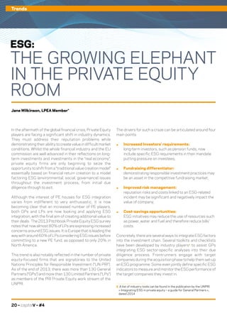 20 – capitalV – #4
In the aftermath of the global financial crisis, Private Equity
players are facing a significant shift in industry dynamics.
They must address their reputation problems while
demonstrating their ability to create value in difficult market
conditions. Whilst the whole financial industry and the EU
commission are well advanced in their reflections on long-
term investments and investments in the “real economy”,
private equity firms are only beginning to seize the
opportunity to shift from a “traditional value creation model”
essentially based on financial return creation to a model
factoring ESG (environmental, social, governance) issues
throughout the investment process, from initial due
diligence through to exit.
Although the interest of PE houses for ESG integration
varies from indifferent to very enthusiastic, it is now
becoming clear that an increased number of PE players,
both GPs and LPs are now looking and applying ESG
integration, with the final aim of creating additional value to
their deals. The 2013 Pitchbook Private Equity ESG survey
notes that now almost 80% of LPs are expressing increased
concerns around ESG issues. It is Europe that is leading the
way with around 60% of LPs considering ESG issues before
committing to a new PE fund, as opposed to only 20% in
North America.
This trend is also notably reflected in the number of private
equity-focused firms that are signatories to the United
Nations Principles for Responsible Investment (“UN PRI”).
As of the end of 2013, there was more than 130 General
Partners (“GPs”) and more than 130 Limited Partners (“LPs”)
as members of the PRI Private Equity work stream of the
UNPRI.
The drivers for such a craze can be articulated around four
main points:
.	 Increased Investors’ requirements:
long-term investors, such as pension funds, now
include specific ESG requirements in their mandate
putting pressure on investees;
.	 Fundraising differentiator:
demonstrating responsible investment practices may
be an asset in the competitive fundraising market;
.	 Improved risk management:
reputation risks and costs linked to an ESG-related
incident may be significant and negatively impact the
value of company;
.	 Cost-savings opportunities:
ESG initiatives may reduce the use of resources such
as power, water and fuel and therefore reduce bills’
costs.
Concretely, there are several ways to integrate ESG factors
into the investment chain. Several toolkits and checklists
have been developed by industry players1
to assist GPs
integrating ESG sector-specific analyses into their due
diligence process. Frontrunners engage with target
companies during the acquisition phase to help them set-up
an ESG programme. Some even jointly define specific ESG
indicators to measure and monitor the ESG performance of
the target companies they invest in.
1	 A list of industry tools can be found in the publication by the UNPRI
	 « Integrating ESG in private equity – a guide for General Partners »,
	 dated 2014
Trends
ESG:
THE GROWING ELEPHANT
IN THE PRIVATE EQUITY
ROOM
Jane Wilkinson, LPEA Member*
 