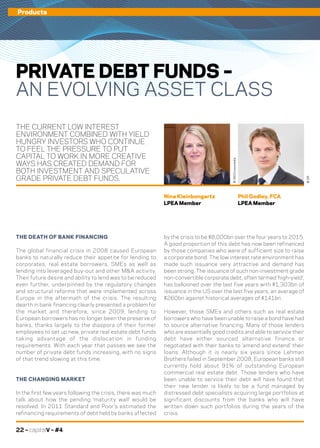 22 – capitalV – #4
Products
THE CURRENT LOW INTEREST
ENVIRONMENT COMBINED WITH YIELD
HUNGRY INVESTORS WHO CONTINUE
TO FEEL THE PRESSURE TO PUT
CAPITAL TO WORK IN MORE CREATIVE
WAYS HAS CREATED DEMAND FOR
BOTH INVESTMENT AND SPECULATIVE
GRADE PRIVATE DEBT FUNDS.
PRIVATE DEBT FUNDS –
AN EVOLVING ASSET CLASS
by the crisis to be $8,000bn over the four years to 2015.
A good proportion of this debt has now been refinanced
by those companies who were of sufficient size to raise
a corporate bond. The low interest rate environment has
made such issuance very attractive and demand has
been strong. The issuance of such non-investment grade
non-convertible corporate debt, often termed ‘high-yield’,
has ballooned over the last five years with $1,303bn of
issuance in the US over the last five years, an average of
$260bn against historical averages of $141bn.
However, those SMEs and others such as real estate
borrowers who have been unable to raise a bond have had
to source alternative financing. Many of those lenders
who are essentially good credits and able to service their
debt have either sourced alternative finance or
negotiated with their banks to ‘amend and extend’ their
loans. Although it is nearly six years since Lehman
Brothers failed in September 2008, European banks still
currently hold about 91% of outstanding European
commercial real estate debt. Those lenders who have
been unable to service their debt will have found that
their new lender is likely to be a fund managed by
distressed debt specialists acquiring large portfolios at
significant discounts from the banks who will have
written down such portfolios during the years of the
crisis.
THE DEATH OF BANK FINANCING
The global financial crisis in 2008 caused European
banks to naturally reduce their appetite for lending to
corporates, real estate borrowers, SMEs as well as
lending into leveraged buy-out and other M&A activity.
Their future desire and ability to lend was to be reduced
even further, underpinned by the regulatory changes
and structural reforms that were implemented across
Europe in the aftermath of the crisis. The resulting
dearth in bank financing clearly presented a problem for
the market and therefore, since 2009, lending to
European borrowers has no longer been the preserve of
banks, thanks largely to the diaspora of their former
employees to set up new, private real estate debt funds
taking advantage of the dislocation in funding
requirements. With each year that passes we see the
number of private debt funds increasing, with no signs
of that trend slowing at this time.
THE CHANGING MARKET
In the first few years following the crisis, there was much
talk about how the pending ‘maturity wall’ would be
resolved. In 2011 Standard and Poor’s estimated the
refinancing requirements of debt held by banks affected
Phil Godley, FCA
LPEA Member
Nina Kleinbongartz
LPEA Member
©360Crossmedia
©DR
 
