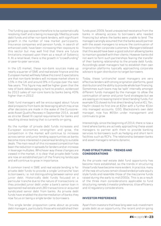 #4 – capitalV – 23
The funding gap appears therefore to be systematically
resolving itself and is being increasingly filled by private
debt funds and other non-bank lenders, with significant
growth in the number of new market participants.
Insurance companies and pension funds, in search of
enhanced yield, have been increasing their exposure to
this sector but may well find that there are future
limitations imposed upon them as a result of Solvency
II. At a retail level, there is the growth in “crowdfunding”
or peer-to-peer services.
In the US market, these non-bank sources make up
nearly a quarter of SME and real estate finance and the
European market will likely follow this trend. Expectations
are that non-bank lenders will increase market share to
15% in the UK and around 8% in Europe over the next
few years. This figure may well be higher given that the
rate of bank deleveraging is hard to predict, evidenced
by 2013 sales of non-core loans by banks being 40%
higher than in 2012.
Debt fund managers will be encouraged about future
deal prospects from bank de-leveraging which may arise
after decisions are made in the wake of the Eurozone-
wide Asset Quality Reviews in September 2014, as well
as stricter Basel III capital requirements for banks and
resulting stress testing that is currently on-going.
As the number of private debt funds increases and
European economies strengthen and grow, the
competition in the market will continue to increase
across senior and junior lending opportunities as banks
become more interested in piecemeal lending to suitable
deals. The main result of this increased competition has
been the reduction in spreads for lenders and an increase
in leverage multiples. Whichever way these changes are
viewed in the market, it is clear that private debt funds
are now an established part of the financing landscape
and will continue to grow in importance.
A common trend in SME and real estate lending is for
private debt funds to provide a single ‘unitranche’ loan
to borrowers, i.e. not distinguishing between senior and
junior debt. Historically debt funds focused on a
particular tranche due to the nature of transactions i.e.
they provided junior debt under a bank’s senior loan in
sponsored real estate and LBO transactions or acquired
syndicated senior debt from banks. As private debt
funds have enabled the disintermediation of banks they
now focus on being a single lender to borrowers.
This single lender proposition came about as private
debt managers, particularly those who established their
funds post 2009, faced unexpected resistance from the
banks in allowing access to borrowers who needed
financing but where the banks were unable to lend. The
managers wrongly assumed that the banks would partner
with the asset managers to ensure the continuation of
finance to their corporate customers. Managers believed
that this would have been a good solution allowing banks
to maintain goodwill with their clients. However banks did
not want to form such partnerships fearing the transfer
of their banking relationship to the private debt funds.
Accordingly asset managers had to establish their own
origination platforms typically approaching corporate
advisors to gain distribution to target borrowers.
Today, these ‘unitranche’ asset managers are very
effective lenders with strong origination platforms, good
distribution and the ability to provide whole loan financing.
Sometimes such loans may be ‘split’ internally amongst
different funds managed by the manager to allow the
continuation of senior and junior fund strategies but we
are seeing an increasing trend in ‘direct lending’ funds. For
example ICG closed its first direct lending fund at €1.7bn,
Hayfin closed its first one at €2bn with a further €1bn
into managed accounts. GSO, Blackstone’s own debt
manager, now has $65bn under management and
continues to grow.
Interestingly, since the beginning of 2014, there is now a
trend where banks are actively approaching these asset
managers to partner with them to provide banking
services to borrowers such as hedging and short term
facilities such as RCFs. The relationship between banks
and asset managers remains dynamic.
FUND STRUCTURING - TRENDS AND
CONSIDERATIONS
As the private real estate debt fund opportunity has
become more established, so the trends in structuring
those funds have become more evident. In practice, many
of the new structures remain closed ended private equity
style funds and resemble those of the mezzanine funds
raised during the early to mid-2000s. This is as a result
of the three main considerations applicable to fund
structuring, namely i) investor preference, ii) tax efficiency
and iii) regulatory considerations.
INVESTOR PREFERENCE
Apart from investors that have long seen sub-investment
grade debt as an opportunity, the recent and on-going
 