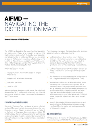 #4 – capitalV – 25
AIFMD —
NAVIGATING THE
DISTRIBUTION MAZE
The AIFMD has divided non-European fund managers into
two categories: those large enough to spread the
implementation costs of a fully-fledged European operation
over a large number of products and those who cannot do
so. Most of the former are now taking full advantage of the
benefits of the distribution passport while the latter are –
often – still undergoing a cost-benefit analysis to determine
the best distribution strategy for them.
Potential strategies include:
.	 relying on private placement rules (for as long as
those exist)
.	 the set-up of de-minimis structures
.	 the use of platforms
.	 “rent” an AIFM.
We discuss these options in this article in the context of
phase I of AIFMD’s implementation ending 2015, or any
later point in time if and when the passport is extended to
non EEA managers.
PRIVATE PLACEMENT REGIME
Some non-European fund managers targeting a limited
number of European jurisdictions prefer to keep the non-
European structure they are familiar with and to market it
on the basis of the private placement regime. Article 42
AIFMD sets out the minimal requirements for such regimes
which has been gold-plated in a large number of jurisdictions
(although not Luxembourg), notably to impose a custodian
to the AIF.
Non-European managers that seek to employ a private
placement scheme will at least need to:
.	 update disclosure documents to ensure that the
minimum information requirements are met (readers
should note that such information must include a
complete disclosure of preferential treatments
granted to some of the investors, eg. via side letters);
.	 update investors on a regular basis (more relevant for
hedge funds than for private equity/venture capital
funds);
.	 file information on a regular basis with all regulators of
the EEA jurisdictions in which they market a fund;
.	 ensure that a memorandum of understanding exists
between (i) the fund jurisdiction’s regulator and all
regulators of the EEA jurisdictions in which the fund
will be marketed and (ii) the manager’s jurisdiction and
all regulators of the EEA jurisdictions in which the
fund will be marketed. In addition, tax exchange
information mechanisms in line with article 26 OECD
model convention have to be in place when phase II
starts;
.	 specific disclosure and strategy restrictions (ie. anti-
asset-stripping rules) applicable to investments in
non-listed EEA companies (particularly relevant for
private equity houses). 
DE MINIMIS RULES
AIFMD contains de minimis thresholds (that is, EUR100m
including leverage or EUR500m for unleveraged funds with
Nicolas Fermaud, LPEA Member *
Regulatory
 