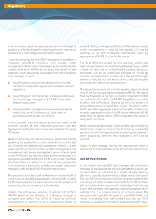 26 – capitalV – #4
Life in LuxembourgRegulatory
a minimum lock-up of five years) under which a manager is
subject to a fairly straightforward registration regime as
opposed to a fully-fledged authorisation regime.
It can be tempting for non-EEA managers to establish a
European AIF/AIFM structure with assets under
management (AUM) under the above mentioned threshold.
Indeed, while small AIFMs do not enjoy the benefit of the
passport, such structures could allow the non-European
fund manager to avoid:
1.	 the difficulties linked to the absence of an AIFMD
compliant cooperation agreement between relevant
regulators;
2.	 being “dragged” into full AIFMD compliance because
such a manager manages an EEA AIF if and when
phase II starts; and
3.	 disclosing that manager’s compensation (as would
need to be done if marketing is undertaken in
accordance with article 42 AIFMD).
In this context, two anti-abuse provisions need to be
carefully looked at: the letter-box provision and the
aggregation with other structures sponsored by the same
PE house.
While the letter-box anti-abuse provision should not, strictly
speaking, be applicable to sub-threshold structures, the
key is having the appropriate substance. Indeed, it is the
view in certain jurisdictions that portfolio management, risk
management and senior management are an inherent part
of the AIFM’s duties and should be performed (subject to
delegation possibilities) by the AIFM even in sub-threshold
structures. Non-compliant structures risk being prevented
from entering a particular jurisdiction and/or sanctions
imposed under local AIFMD implementation laws.
The second structural pitfall is whether or not the AUM of
that structure should be aggregated with the AUM of other
AIFMs “operated” by the same sponsor for the purpose of
measuring whether it meets the thresholds.
Indeed, the ambiguous wording of article 3.2 AIFMD:
“AIFMs which either directly or indirectly, through a
company with which the AIFM is linked by common
management or control, or by a substantive direct or
indirect holding, manage portfolios of AIFs whose assets
under management in total do not exceed (...)” may be
working as an anti-avoidance mechanism itself by
aggregating all AUM of a particular group.
The first difficulty posed by this wording, which was
rightfully pointed out during the legislative process, is that
it does not rely only on established European law group
concepts, but on an undefined concept of “linked by
common management”. Furthermore the word “through”
seems to indicate that the test is akin to the “piercing the
corporate veil” test in group structures.
The second uncertainty is that this wording seems to imply
that AUM can be aggregated between AIFMs. We doubt
that such reading is correct. A counter-argument to that
can be found in Article 2, 1(a) AIFMD Regulation, according
to which the AIFM must “identify all AIFs for which it is
appointed as the external AIFM or the AIF for which it is the
AIFM” and then aggregate values of the AIFs. There is no
express aggregation rule of AUM values between AIFMs
other than to clarify which AIFM integrates the value of
delegated portfolios.
While practice (and possibly ESMA’s 2015 report) will bring
clarification, it seems, that for the time being, it would be
prudent for fund managers to take a conservative approach
when assessing whether the “regulatory veil” can be
pierced.
Again, in that respect, having the appropriate level of
substanceforeachAIFMset-upbyaPEhouseisparamount.
USE OF PLATFORMS
In this model, the non-EEA fund manager will only have a
mandate to manage assets that are allocated to a particular
compartment or sub-fund of a larger, already existing
platform, typically sponsored by a large credit institution.
The non-EEA fund manager will also be responsible for the
marketing of such compartment/sub-fund. White label
platforms have been popular with the hedge fund industry
where the portfolio management can be delegated to an
outside firm. For private equity structures where the
decisions are typically retained at board/GP level, this
model is probably less well-suited since the non EEA
manager is usually not entitled to seats at board/GP level.
 
