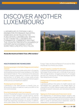 #4 – capitalV – 29
Life in Luxembourg
LUXEMBOURG IS CERTAINLY WELL
KNOWN FOR ITS FINANCE INDUSTRY,
HOWEVER, AS DETAILED IN THE
PUBLICATION LUXEMBOURG: WHERE
ELSE? FROM THE LUXEMBOURG
CHAMBER OF COMMERCE AND PWC,
THE COUNTRY PRESENTS A NUMBER OF
OPPORTUNITIES IN MANY OTHER,
SOMETIMES UNEXPECTED, FIELDS.
Foreign Trade, the National Research Fund and the SNCI,
may decide to co-finance your project.
Using IT capacity, a catalyst for discovery
Luxembourghasdevelopednumerousadvancedinformation
technology infrastructures with a multitude of services to
offer (storage facilities, managed connectivity, IT managed
services, etc.) and has one of the best developed national
fibre networks within Europe.
Leading areas of University research competencies in
Luxembourg
Luxembourg will be at the centre of a health sciences and
technologies hub. It will gather in the Greater Region 15
universities and 14,000 medical students within high profile
biomedical research institutions and international research
consortia.
Tapping into the European pool of resources to recruit
The development of international research projects, high
salaries for scientific and expert staff and the overall quality of
living confer Luxembourg a special attractiveness in Europe
when it comes to recruiting future researchers. 82% of
researchers in Luxembourg are foreigners.
HEALTH SCIENCES AND TECHNOLOGIES
Developing a project in the field of diagnosis and medical
research
Luxembourg is becoming a preferred location in Europe for
world leading scientists and industrial players in the field of
personalised medicine. This is mainly due to the advanced
research projects supported by numerous international
partnerships at all levels and a unique public-private
interaction environment and strong governmental support
of life sciences and healthcare research.
Developing and centralising IP
Luxembourg is the ideal location to benefit from an
attractive tax regime, as well as to save up to 80% of the
net income received.
Ensuring fundraising for start-up companies
As one of the leading European financial centres with a high
presence of asset managers, private banking, diverse
private equity and venture capitalist funds, Luxembourg
emerges as a dedicated location for raising international
funds and organising corporate structures. In addition,
some public bodies, like the Ministry of the Economy and
DISCOVER ANOTHER
LUXEMBOURG
©360Crossmedia/B.J.
Nicolas Bernhardt and Valérie Tixier, LPEA members *
 