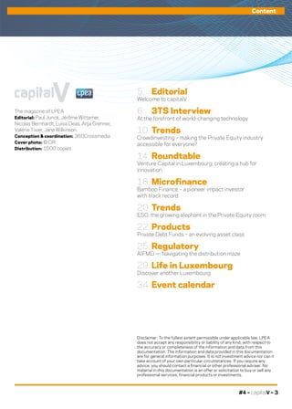 #4 – capitalV – 3
Content
The magazine of LPEA 
Editorial: Paul Junck, Jérôme Wittamer,
Nicolas Bernhardt, Luisa Deas, Anja Grenner,
Valérie Tixier, Jane Wilkinson.
Conception & coordination: 360Crossmedia
Cover photo: © DR
Distribution: 1000 copies
capitalV
Disclaimer: To the fullest extent permissible under applicable law, LPEA
does not accept any responsibility or liability of any kind, with respect to
the accuracy or completeness of the information and data from this
documentation. The information and data provided in this documentation
are for general information purposes. It is not investment advice nor can it
take account of your own particular circumstances. If you require any
advice, you should contact a financial or other professional adviser. No
material in this documentation is an offer or solicitation to buy or sell any
professional services, financial products or investments.
5. 	 Editorial
Welcome to capitalV
6. 	 3TS Interview
At the forefront of world-changing technology
10.	Trends
Crowdinvesting – making the Private Equity industry
accessible for everyone?
14.	Roundtable
Venture Capital in Luxembourg: creating a hub for
innovation
18.	Microfinance
Bamboo Finance – a pioneer impact investor
with track record
20.	Trends
ESG: the growing elephant in the Private Equity room
22.	Products
Private Debt Funds – an evolving asset class
25.	Regulatory
AIFMD — Navigating the distribution maze
29.	Life in Luxembourg
Discover another Luxembourg
34.	Event calendar
 