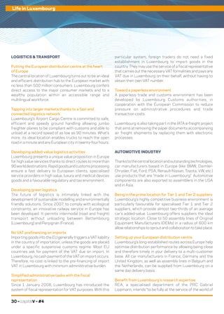 30 – capitalV – #4
Life in Luxembourg
LOGISTICS & TRANSPORT
Putting the European distribution centre at the heart
of Europe
The central location of Luxembourg turns out to be an ideal
and efficient distribution hub to the European market with
no less than 500 million consumers. Luxembourg confers
direct access to the major consumer markets and to a
wealthy population within an accessible range and
multilingual workforce.
Tapping into larger markets thanks to a fast and
connected logistics network
Luxembourg’s Airport Cargo Centre is committed to safe,
efficient and speedy ground handling allowing jumbo
freighter planes to be compliant with customs and able to
unload at a record speed of as low as 90 minutes. What’s
more, its ideal location enables trucks to reach the open
road in a minute and any European city in twenty-four hours.
Developing added-value logistics activities
Luxembourg presents a unique value proposition in Europe
for high value services thanks to direct routes to more than
90 world destinations. Rapid goods and customs processing
ensure a fast delivery to European clients, specialised
service providers in high value, luxury and medical devices
goods and a favourable regulatory and tax environment.
Developing green logistics
The future of logistics is intimately linked with the
development of sustainable modelling and environmentally
friendly solutions. Since 2007, to comply with ecological
constraints, an innovative railway service in Europe has
been developed. It permits intermodal (road and freight)
transport without unloading between Bettembourg
(Luxembourg) and Perpignan (France).
No VAT prefinancing on imports
Importing goods into the EU generally triggers a VAT liability
in the country of importation, unless the goods are placed
under a specific suspensive customs regime. Most EU
countries ask for payment of the VAT due on import. In
Luxembourg, no cash payment of the VAT on import occurs.
Therefore, no cost is linked to the pre-financing of import
VAT in Luxembourg with minimum administrative burden.
Simplified administrative tasks with the fiscal
representation
Since 1 January 2008, Luxembourg has introduced the
system of fiscal representation for VAT purposes. With this
particular system, foreign traders do not need a fixed
establishment in Luxembourg to import goods in the
country. They may use the service of a fiscal representative
that carries out the necessary VAT formalities and pays any
VAT due in Luxembourg on their behalf, without having to
obtain their own VAT number.
Toward a paperless environment
A paperless trade and customs environment has been
developed by Luxembourg Customs authorities, in
cooperation with the European Commission to reduce
pressure on administrative procedures and trade
transaction costs.
Luxembourg is also taking part in the IATA e-freight project
that aims at removing the paper documents accompanying
air freight shipments by replacing them with electronic
processes.
AUTOMOTIVE INDUSTRY
Thankstothecentrallocationandoutstandingtechnologies,
car manufacturers based in Europe (like BMW, Daimler-
Chrysler, Fiat, Ford, PSA, Renault-Nissan, Toyota, VW, etc.)
use products that are “made in Luxembourg”. Automotive
components are also exported to assemblers in the USA
and in Asia.
Being in the prime location for Tier 1 and Tier 2 suppliers
Luxembourg’s highly competitive business environment is
particularly favourable for specialised Tier 1 and Tier 2
suppliers, which provide almost two-thirds of an average
car’s added-value. Luxembourg offers suppliers the ideal
strategic location. Close to 50 assembly lines of Original
Equipment Manufacturers (OEMs) in a radius of 600 km
allow relationships to sprout and collaboration to take place.
Setting up your European distribution centre
Luxembourg’s long-established routes across Europe help
optimise distribution performance by allowing being close
and therefore timely in your delivery to a multi-customer
base. All car manufacturers in France, Germany and the
United Kingdom, as well as assembly lines in Belgium and
the Netherlands, can be supplied from Luxembourg on a
same day delivery basis.
Benefit from Luxembourg’s research expertise
REA, a specialised department of the PRC Gabriel
Lippmann, intends “to be fully at the service of the world of
 