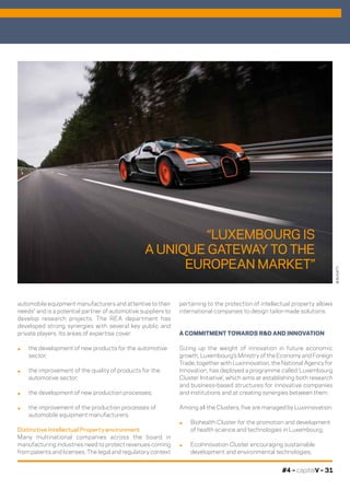 #4 – capitalV – 31
automobile equipment manufacturers and attentive to their
needs” and is a potential partner of automotive suppliers to
develop research projects. The REA department has
developed strong synergies with several key public and
private players. Its areas of expertise cover:
.	 the development of new products for the automotive
sector;
.	 the improvement of the quality of products for the
automotive sector;
.	 the development of new production processes;
.	 the improvement of the production processes of
automobile equipment manufacturers.
Distinctive Intellectual Property environment
Many multinational companies across the board in
manufacturing industries need to protect revenues coming
from patents and licenses. The legal and regulatory context
pertaining to the protection of intellectual property allows
international companies to design tailor-made solutions.
A COMMITMENT TOWARDS R&D AND INNOVATION
Sizing up the weight of innovation in future economic
growth, Luxembourg’s Ministry of the Economy and Foreign
Trade, together with Luxinnovation, the National Agency for
Innovation, has deployed a programme called ‘Luxembourg
Cluster Initiative’, which aims at establishing both research
and business-based structures for innovative companies
and institutions and at creating synergies between them.
Among all the Clusters, five are managed by Luxinnovation:
.	 Biohealth Cluster for the promotion and development
of health science and technologies in Luxembourg;
.	 EcoInnovation Cluster encouraging sustainable
development and environmental technologies;
©BUGATTI
“LUXEMBOURG IS
A UNIQUE GATEWAY TO THE
EUROPEAN MARKET”
 
