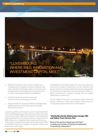 32 – capitalV – #4
Life in Luxembourg
.	 Materials Cluster for the creation of expertise in
Luxembourg in the fields of surface treatment and
new materials. The Cluster works in a transnational
perspective with the collaboration of entities from
Lorraine, Champagne-Ardenne and Wallonia;
.	 InfoCom Cluster for all information and
communications technology activities;
.	 Space Cluster for all space related technologies like
satellite systems, earth observation and space
telecommunications.
Luxembourg offers a full range of custom-made investment
incentives designed to give new ventures a head-start and,
in particular, to foster R&D and innovation. Financial support
may be granted for the funding of specific investment and
R&D projects to complement equity and bank financing.
The common incentives framework grants aid of up to 25%
of the R&D investment. However, on specific matters the
level of aid can be higher.
The eligibility requirements depend on two major elements,
which are the type of beneficiary and the nature of the
project. If each incentive’s scheme has its own specificities,
the beneficiaries generally include enterprises (SMEs or
large companies) or research centres that are legally
registered in Luxembourg.
In the middle of this area, Luxembourg, which has been
heavily investing in high value industry, has become an
increasingly attractive location for best talents.
* Nicolas Bernhardt, Relationship manager, ING
and Valérie Tixier, Partner, PwC
Much of this article is based upon the PwC /
Luxembourg Chamber of Commerce publication
“Luxembourg: where else ?”
©360Crossmedia/B.J.
“LUXEMBOURG.
WHERE R  &  D, INNOVATION AND
INVESTMENT CAPITAL MEET”
 