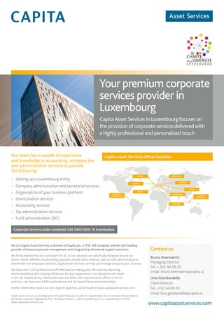 4 – capitalV – #4
Capita Asset Services ofﬁces location:
Your premium corporate
services provider in
Luxembourg
CapitaAssetServices in Luxembourgfocuses on
the provision of corporate services delivered with
a highly professional and personalised touch
Our team has a wealth of experience
and knowledge in accounting, company law
and administrative services to provide
the following:
– Setting up a Luxembourg entity
– Company administration and secretarial services
– Organisation of your business platform
– Domiciliation services
– Accounting services
– Tax administration services
– Fund administration (AIF).
Corporate Services under combined ISAE 3402/SSAE 16 Examination
We are Capita Asset Services, a division of Capita plc, a FTSE 100 company and the UK’s leading
provider of business process management and integrated professional support solutions.
We ﬁrmly believe that one size doesn’t ﬁt all, so our solutions are speciﬁcally designed around our
clients’ needs. Whether it’s providing corporate, private client, treasury, debt or fund administration or
shareholder and employee solutions, Capita Asset Services can help you manage and grow your business.
We have over 2,500 professional staff dedicated to making your life easier by delivering
service excellence and creating efﬁciencies for your organisation. Our operations are based
in the UK, Ireland, Jersey, mainland Europe and India, with representative ofﬁces in the US
and Asia – we have over 4,000 multinational and UK based clients and relationships.
Further information about our full range of expertise can be found at www.capitaassetservices.com.
Capita Asset Services is a trading name of Capita Fiduciary SA, which is regulated by the Commission de Surveillance
du Secteur Financier. Registered ofﬁce: 16 Avenue Pasteur, L-2310 Luxembourg. R.C.S. Luxembourg B 117939.
www.capitaassetservices.com
Contact us
Bruno Beernaerts
Managing Director
Tel: + 352 44 09 29
Email: bruno.beernaerts@capita.lu
Livio Gambardella
Client Director
Tel: +352 44 09 29
Email: livio.gambardella@capita.lu
www.capitaassetservices.com
AMSTERDAM
BUDAPEST
DUBLIN
JERSEY
LUXEMBOURG
LONDON
ZURICH
NEWYORK
REPRESENTATIVEOFFICE
FRANKFURT
SINGAPORE
REPRESENTATIVEOFFICE
 