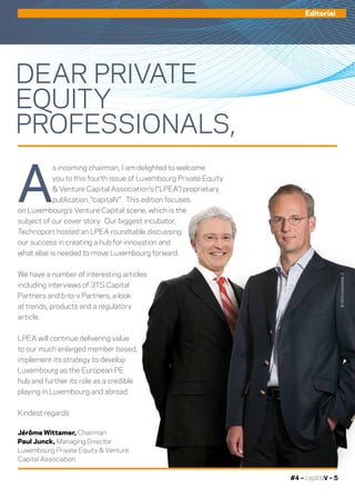 #4 – capitalV – 5
Editorial
DEAR PRIVATE
EQUITY
PROFESSIONALS,
©360Crossmedia/L.D
A
s incoming chairman, I am delighted to welcome
you to this fourth issue of Luxembourg Private Equity
& Venture Capital Association’s (“LPEA”) proprietary
publication, “capitalV”. This edition focuses
on Luxembourg’s Venture Capital scene, which is the
subject of our cover story. Our biggest incubator,
Technoport hosted an LPEA roundtable discussing
our success in creating a hub for innovation and
what else is needed to move Luxembourg forward.
We have a number of interesting articles
including interviews of 3TS Capital
Partners and b-to-v Partners, a look
at trends, products and a regulatory
article.
LPEA will continue delivering value
to our much enlarged member based,
implement its strategy to develop
Luxembourg as the European PE
hub and further its role as a credible
playing in Luxembourg and abroad.
Kindest regards
Jérôme Wittamer, Chairman
Paul Junck, Managing Director
Luxembourg Private Equity & Venture
Capital Association
 