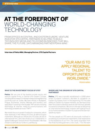 6 – capitalV – #4
FROM OFFICES IN CENTRAL AND EASTERN EUROPE, VENTURE
INVESTOR 3TS CAPITAL PARTNERS IS HELPING TO BUILD
TECHNOLOGY, MEDIA AND TELECOMS BUSINESSES THAT WILL
SHAPE THE FUTURE, SAYS MANAGING PARTNER PEKKA MÄKI.
WHERE ARE THE ORIGINS OF 3TS CAPITAL
PARTNERS?
Pekka: 3TS was originally established in 1999 when
three European investors decided to establish an
Eastern European fund. In the beginning 3TS focused
solely on Eastern European markets, but we have since
been fortunate to develop several international, globally
successful companies. We are on the way to becoming
an international technology investor with special focus
on our home markets in Eastern Europe and the German-
speaking region.
The key people at 3TS were all previously involved in
private equity and venture investments; their experience
is the backbone of our firm. The name originates from
the three founding partners: 3 for 3i plc., T for the team
WHAT IS THE INVESTMENT FOCUS OF 3TS?
Pekka: We are one of the leading private equity and
venture capital firms in Central and Eastern Europe,
including all the newer EU member states and neighbouring
countries such as Turkey. We have offices in Budapest,
Prague, Bucharest, Vienna, Warsaw and Istanbul, and
specialise in investing in the broader TMT sectors including
technology & internet, media & communications and
technology enabled services (“TMT”).
We mostly focus on growth funding for companies, which
have revenues in the millions of Euros, as well as buyout
investment. Although our offices are in Europe, we are an
international firm, with two thirds of our investments in
“global challengers” and one third in “local leaders”. We have
chosen to domicile our funds in Luxembourg.
3TS Interview
AT THE FOREFRONT OF
WORLD-CHANGING
TECHNOLOGY
“OUR AIM IS TO
APPLY REGIONAL
TALENT TO
OPPORTUNITIES
WORLDWIDE.”
PEKKA MÄKI
Interview of Pekka Mäki, Managing Partner, 3TS Capital Partners
 