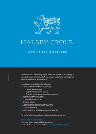 #4 – capitalV – 9
w w w . h a l s e y - g r o u p . c o m
Established in Luxembourg since 1995, we provide a full range of
services to major private equity firms, leading institutional and corporate
clients and individual entrepreneurs.
In particular, we undertake the following:
Fund admInIstratIon sErvIcEs
• central administration
• registrar and transfer agency
• ongoing monitoring and compliance support
company managEmEnt
company FormatIon
domIcILIatIon
accountIng and admInIstratIon
tax compLIancE
assIstancE In sEttIng-up own oFFIcEs
For further information, please visit our website or email us
www.haLsEy-group.com
174, route de Longwy L-1940 Luxembourg
t. +352 22 60 22 | F. +352 22 42 52 | info@halsey-group.com
z6creation.net
 