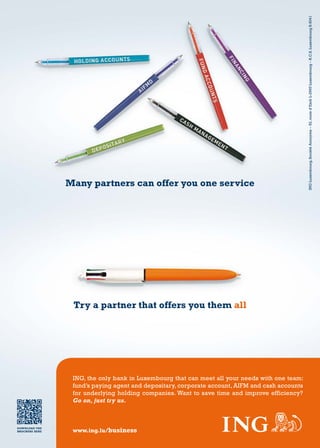 12 – capitalV – #5
Try a partner that offers you them all
Many partners can offer you one service
DownloaD The
brochure here
INGLuxembourg,SociétéAnonyme–52,routed’EschL-2965Luxembourg–R.C.S.LuxembourgB.6041
www.ing.lu/business
ING, the only bank in Luxembourg that can meet all your needs with one team:
fund’s paying agent and depositary, corporate account, AIFM and cash accounts
for underlying holding companies. Want to save time and improve efficiency?
Go on, just try us.
 