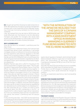 oped a robust regulatory framework, which strikes the right
balance between effective supervision of market partici-
pants and practicalities of day-to-day operations.
Luxembourg transposed AIFMD as one of the first coun-
tries in Europe.
Secondly, the new SCSp partnership structure is available,
which resembles the Anglo-Saxon limited partnership.
Thirdly, there is no VAT charged on management services
in Luxembourg, which would otherwise be charged to
investors.
Fourthly, our expectation was that our next fund would be
a Lux AIF.
HOW DID THIS CHANGE OUR FIRM?
Royalton Partners moved from an unregulated to a fully
regulated environment and this will obviously raise the level
of protection for LPs. We have separated the investment
decision process and risk management, set aside regulatory
capital and implemented transparent internal policies and
procedures. Notably, we are also able to offer AIFM solu-
tions under our Third Party AIFM Platform to non-EU alter-
native asset managers, and smaller EU managers.
THE RIGHT CHOICE
In conclusion, we believe that Royalton Partners made the
right choice by becoming an authorized AIFM; we are pre-
paring to raise our next CEE fund and building our third
party manco business.
thought we had little choice but to seek to become an
AIFM. We realised that the days of a Cayman management
company, with a main investment office in Warsaw, manag-
ing a Guernsey fund being marketed into the EU where
numbered.
Later, we realised that once we had an AIFM license, we
could effectively rent this license to non EU alternative
managers and smaller EU managers who would need
access to the AIFM passport to raise funds in the EU but
who had decided not to seek a license themselves.
WHY LUXEMBOURG?
Once we had done our homework, Luxembourg was the
clear choice.
In the course of our investment history, the funds we have
managed have owned a bank, specialising in real estate
mortgages and we currently own an insurance company. So,
we have experience with financial regulators in the CEE
region. Prior to moving to Prague, in 1990, I had been a co-
founder and the CEO of Williams Cook Lott and Kissack one
of the UK government bond brokers regulated by the Bank
of England. In short, as firm we have a certain level of regula-
tory experience.
Royalton Partners was and is a PE firm focusing on the
Central and Eastern European (CEE) region. The firm was
founded in Prague where Roman Babka, now our Chief Risk
Officer, Ivan Vohlmuth and I stated working together in
October 1990. As the firm developed, we grew our Warsaw
office as Poland is the largest country in our investment
region. Naturally, we might have sought a license in Poland
or the Czech Republic. But Poland has not yet transposed
the AIFMD into local law and the Czech financial regulator,
similarly to most CEE countries, through no fault of its own,
just has not had the long experience of regulating alterna-
tive fund managers. In addition, since we invest throughout
the region we did not want to be perceived as regulated by
any individual country and be subject to its changing priori-
ties. We could have set up in London, but there is some
uncertainty about the UK’s membership in the EU - to
migrate the firm, only to migrate it again did not make sense.
So if not in our investment region and not in Europe’s finan-
cial capital, then where? Luxembourg was the obvious
choice.
Firstly, one thing was clear – the CSSF has the experience
in overseeing the second largest fund domicile in the world,
after the US. The country has long decided to make financial
services one of the cornerstones of its economy and devel-
“WITH THE INTRODUCTION OF
THE AIFMD WE REALISED THAT
THE DAYS OF A CAYMAN
MANAGEMENT COMPANY,
WITH A MAIN INVESTMENT
OFFICE IN WARSAW,
MANAGING A GUERNSEY
FUND BEING MARKETED INTO
THE EU WERE NUMBERED.”
Profile
#5 – capitalV – 13
 