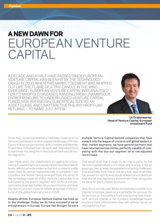 14 – capitalV – #5
Opinion
A DECADE AND A HALF HAVE PASSED SINCE EUROPEAN
VENTURE CAPITAL HAS BEEN HIT BY THE TECHNOLOGY
CRASH IN 2000, WHEN THIS MARKET SEGMENT WAS WHIPPED
OUT LIKE THE FLAME OF A TINY CANDLE IN THE WIND.
EVER SINCE, EUROPEAN VENTURE CAPITAL WAS ANALYSED
FOR ITS MANIFOLD DISEASES, RANGING FROM UNAMBITIOUS
ENTREPRENEURS, TO UNDERFUNDED VENTURE CAPITAL
FUNDS, RISK AVERSE GPs, SUBCRITICAL SIZE AS AN
ASSET CLASS, AND UNATTRACTIVE PHILANTHROPY-LIKE
RETURNS… TO NAME JUST A FEW.
multiple Venture Capital-backed companies that have
made it into the league of unicorns and global leaders in
their market segments; we have general partners that
have returned serious money, perfectly capable of com-
peting with the buy-out segment on a risk-adjusted
return basis.
One would think that it ought to be time to party for the
Venture Capital industry in Europe and to enjoy, if not an
easy ride, then at least manageable fundraising challenges.
One would also think that an industry that, against all odds,
has proven its right to exist would at least be entitled to an
operational and regulatory environment that recognises
its value for the European economy.
Alas, this is not the case. Whilst entrepreneurs and Venture
Capital firms have taken on a true battle for survival, the
lip services on the political front proclaiming how impor-
tant venture capital is for Europe’s knowledge-based
economy have unfortunately been left without action on
the regulatory front.
Since then, numerous attempts have been made to bring
Venture Capital back to the European landscape of Private
Equity. Industry organisations, policy makers and Member
States have multiplied their certainly well-intended efforts
to reanimate this ailing link in the chain of the financial mar-
ket segments.
Over these years, the stakeholders struggling for a func-
tioning European Venture Capital market have been relent-
lessly called to provide evidence that this is indeed a viable
asset class. An almost impossible task to complete if one
considers that before having emerged from the ashes of
the technology crash on 2000, Venture Capital was first
bull-dozed by the buyout segment with artificial and pre-
dominantly leverage-fuelled return benchmarks and took
the next hit as a non-material collateral damage in the out-
burst of the global financial crisis in 2008.
Despite all that, European Venture Capital has lived up
to the challenge: Today we do have successful serial
entrepreneurs in Europe; Europe has brought forward
A NEW DAWN FOR
EUROPEAN VENTURE
CAPITAL
Uli Grabenwarter,
Head of Venture Capital, European
Investment Fund
©DR
 