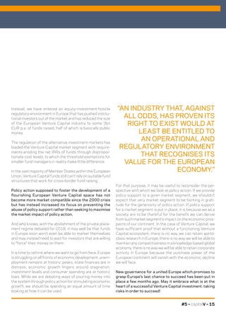 #5 – capitalV – 15
For that purpose, it may be useful to reconsider the per-
spective with which we look at policy action. If we provide
policy support to a given market segment, we shouldn’t
expect that very market segment to be fainting in grati-
tude for the generosity of policy action. If policy support
for a market segment is put in place, it is because we as a
society are to be thankful for the benefit we can derive
from such market segment’s impact on the economic pros-
pects of our continent. In the case of Venture Capital, we
have sufficient proof that without a functioning Venture
Capital ecosystem, there is no way we can retain world-
class research in Europe, there is no way we will be able to
maintain any competitiveness in a knowledge-based global
economy, there is no way we will be able to retain corporate
activity in Europe because the purchase power of the
European continent will vanish with the economic decline
we will face.
New governance for a united Europe which promises to
grasp Europe’s last chance to succeed has been put in
place a few months ago. May it embrace what is at the
heart of a successful Venture Capital investment: taking
risks in order to succeed!
Instead, we have entered an equity-investment-hostile
regulatory environment in Europe that has pushed institu-
tional investors out of the market and has reduced the size
of the European Venture Capital industry to some 3bn
EUR p.a. of funds raised, half of which is basically public
money.
The regulation of the alternative investment markets has
loaded the Venture Capital market segment with require-
ments eroding the net IRRs of funds through dispropor-
tionate cost levels, to which the threshold exemptions for
smaller fund managers in reality make little difference.
In the vast majority of Member States within the European
Union, Venture Capital funds still can’t rely on suitable fund
structures that work for cross-border fund raising.
Policy action supposed to foster the development of a
flourishing European Venture Capital space has not
become more market compatible since the 2000 crisis
but has instead increased its focus on preventing the
abuse of policy support rather than seeking to maximise
the market impact of policy action.
And who knows, with the abolishment of the private place-
ment regime debated for 2018, it may well be that funds
in Europe soon won’t even be able to market themselves
and may instead need to wait for investors that are willing
to “force” their money on them.
It is time to rethink where we want to go from here. Europe
is struggling on all fronts of economic development: unem-
ployment remains at historic peaks, state finances are in
distress, economic growth lingers around stagnation,
investment levels and consumer spending are at historic
lows. While we are debating ways of pouring money into
the system through policy action for stimulating economic
growth, we should be spending an equal amount of time
looking at how it can be used.
“AN INDUSTRY THAT, AGAINST
ALL ODDS, HAS PROVEN ITS
RIGHT TO EXIST WOULD AT
LEAST BE ENTITLED TO
AN OPERATIONAL AND
REGULATORY ENVIRONMENT
THAT RECOGNISES ITS
VALUE FOR THE EUROPEAN
ECONOMY.”
 