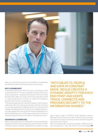 #5 – capitalV – 17
data it is authorised to receive by the platform, disregarding
the different systems all these services may be using.
WHY LUXEMBOURG?
Surely neXus would not need to move to Luxembourg to find
a central location in Europe, especially knowing many of its
clients and partner companies are based in Germany. What
brought Peter Gilles, his family and his team (already six staff
in Luxembourg) was the ambition to create the company’s
cloud services centre in Luxembourg.
The business goes hand in hand with research and it’s easy to
understand why the existing partnership with the University
of Luxembourg was one of the key factors contributing to this
change.AccordingtotheCEO,“thecountry’sdigitalinfrastruc-
ture also played a key role as did the advanced legislation on
data and digital security and the easy access one can find in a
cooperative government committed to the digital economy”.
GROWING IN LUXEMBOURG
NeXus’ history goes back to 1984 when it disconnected from
UppsalaUniversityandquicklygrewtobecomelistedin1999.
The internet boom however impacted the company and was
©DR
“WITH OBJECTS, PEOPLE
AND DATA IN CONSTANT
MOVE, NEXUS CREATES A
DYNAMIC IDENTITY FOR EACH
END POINT AND KEEPS
TRACK, CONNECTS AND
PROVIDES SECURITY TO THE
INFORMATION SHARED.”
again made private in 2009 by three Swedish investors
Michael Olsson (Chairman of neXus’ Board), Kenth Eriksson
(ViceChairman)andLeifJohanssonwhoinvestedthroughthe
joint venture Itum Invest.
After hiring Peter Gille, coming from Oracle, in 2006, the com-
pany recognised it had only 25% of the technology
 