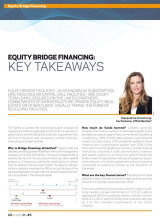 20 – capitalV – #5
Equity Bridge Financing
EQUITY BRIDGE FACILITIES – ALSO KNOWN AS SUBSCRIPTION
LINE FACILITIES OR CAPITAL CALL FACILITIES - ARE SHORT-
TERM LOANS, SECURED ON THE LIMITED PARTNERS’
COMMITMENTS OF INFRASTRUCTURE, PRIVATE EQUITY, REAL
ESTATE OR OTHER FUNDS, USUALLY TAKING THE FORM OF
REVOLVING FACILITIES.
The facility is granted the fund’s level (subject to legal and
regulatory limitations applicable to the fund) or a special pur-
pose finance vehicle held by the fund, with a guarantee from
the fund. In this short note, we explore a number of key fea-
tures of equity bridge facilities.
Why is Bridge Financing attractive? Capital calls are
delayed,providinggreaterflexibilitytothefund’smanagement
company to control profitability. The equity bridge facility is
used by the fund for the purpose of financing one or several
projects or, if necessary, paying the costs (advice or others)
that can appear if the acquisition failed. The delay to call capi-
tal from investors improves the IRR at exit as the cost of the
equitybridgefacilityislowerthantherateanticipatedbyinves-
tors, as provided in the example below:
EQUITY BRIDGE FINANCING:
KEY TAKEAWAYS
How much do funds borrow? Lenders generally
compute the maximum amount to be made available to the
borrower as a percentage of the commitments of qualifying
investors (e.g., 80% of AAA rated investors’ commitments)
subject to a haircut (e.g., 20% standardly applied to those
investors with a participation greater than 20% of the
total commitments). Qualifying investors include financial
institutions, corporate or public pensions plans, investors
with assets superior to an amount as determined by the
lender, investors approved as meeting rating agency require-
ments set-out in the facility agreement and such investors
considered as qualifying investor at the discretion of
the lender.
What are the key finance terms? The illustrative table
below provides a sample of equity bridge facilities we have
worked on in October and November 2014:
Financial covenants are frequently set with a debt to quali-
fying investor undrawn commitment of 1:1.1/1.5, debt to
aggregated NAV and qualifying investor undrawn commit-
ment of 1:2.0/2.5, with the facility to be covered at all times
by 1.5x the unfunded commitments of the fund’s
investors.
Alexandrine Armstrong-
Cerfontaine, LPEA Member*
©DR
Acquisition
(Valuation 100)
1 2
5 years
4 years
IRR without Equity Bridge
(200-100) : 5 =20% peryear
IRR without Equity Bridge
[(200-100)-5] : 4 =23,75% peryear
1year
Equity bridge
3 4 5
Sale
(Valuation 200)
 