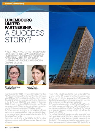 22 – capitalV – #5
Limited Partnership
A YEAR AND A HALF AFTER THE DATE OF
CREATION OF THE NEW LUXEMBOURG
LIMITED PARTNERSHIP, THE SUCCESS
OF THIS NEW STRUCTURE IN THE
LUXEMBOURG TOOLBOX HAS SHOWN
CLEAR SUCCESS.
This is first a valuable solution for main onshore EU fund
structure with a SIF wrapper or without product wrapper.
With an EU AIF, it is the gateway to AIFMD passport for
distribution, private placement route proving more and more
to be burdensome and only temporary solution.
SLPs are also set up as feeder funds. The high legal flexibility
and the tax transparency also make it a first choice for carry
and management pooling vehicles. A number of SLPs set up
as of today are also joint-venture vehicles not falling under
the definition of AIFs.
The confidentiality for limited partners, the absence of mini-
mum general partner profit shares requirement, the limita-
tion of cases of claw-back on capital repayment and
distribution, the management safe harbour rules are exam-
ples of features placing the Luxembourg SLP ahead of or at
As of 31 December 2014, 419 special limited partnerships
(“SLP”) have been set up. Over the last 2 months of the year,
around 40 new SLPs have been created per month. This are
the second highest number in one month since the creation
of the SLP in July 2013 (48 were created in December
2013). Growth in number of SLPs is constant and 2 digits
number per month. These numbers do not take into account
common limited partnerships with legal personality.
SLPs have been set up by diverse market players. Private
equity and venture capital players represent a material part
of international actors who already choose using the SLP in
the set-up of their funds.
As on-shore twin brother of the UK LPs, the SLP is indeed
addressing various needs of Private equity and Venture capi-
tal players.
LUXEMBOURG
LIMITED
PARTNERSHIP,
A SUCCESS
STORY?
Christine Casanova,
LPEA Member*
Valérie Tixier,
LPEA Member*
©DR
 