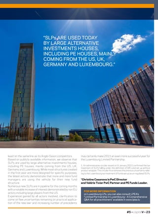 #5 – capitalV – 23
may certainly make 2015 an even more successful year for
the Luxembourg Limited Partnership.
1. An administrative circular issued on 9 January 2015 confirmed the tax
treatment of SLPs falling under the definition of AIFs and set up without
productwrapper.Thiscircularthusremovesthepreviousuncertaintyrelat-
ingtotheLuxembourgtaxtreatmentoffundssetupasun-regulatedSLPs.
*Christine Casanova is PwC Director
and Valérie Tixier PwC Partner and PE Funds Leader.
least on the same line as its Anglo-Saxon competitors.
Based on publicly available information, we observe that
SLPs are used by large alternative investments houses,
including PE houses, mainly coming from the US, UK,
Germany and Luxembourg. While most structures created
in the first year are more designed for specific purposes,
the latest activity demonstrate that more and more fund
managers are using the vehicle for their new fund
structure.
Numerous new SLPs are in pipeline for the coming months
with a notable increase of interest demonstrated by non EU
actors including large players from the US.
Experience gained by all actors involved, clarification to
come on few uncertainties remaining on practical applica-
tion of the new law1
and increasing number of precedents
FOR MORE INFORMATION
on Luxembourg LPs, you can also consult LPEA’s
“Limited Partnership in Luxembourg – A Comprehensive
Q&A for all practitioners” available in www.lpea.lu
“SLPs ARE USED TODAY
BY LARGE ALTERNATIVE
INVESTMENTS HOUSES,
INCLUDING PE HOUSES, MAINLY
COMING FROM THE US, UK,
GERMANY AND LUXEMBOURG.”
©DR
 