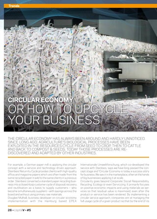 26 – capitalV – #5
Trends
THE CIRCULAR ECONOMY HAS ALWAYS BEEN AROUND AND HARDLY UNNOTICED.
SINCE LONG AGO, AGRICULTURE’S BIOLOGICAL PROCESSES HAVE BEEN
EXPLOITED IN THE RESOURCES CYCLE FROM SEED TO CROP, THEN TO CATTLE
AND BACK TO COMPOST  SEEDS. TODAY THOSE PROCESSES ARE RE-
DISCOVERED AND ADAPTED BY OTHER INDUSTRIES.
Internationale Umweltforschung, which co-developed the
service with Steinbeis, says we have long passed the con-
cept stage and “Circular Economy is today a success story
for business. We see it in the marketplace, often at the hands
of big businesses applying it at scale.
Circularity goes beyond Corporate Social Responsibility,
Recycling, Ecology or even Servicizing. It primarily focuses
on positive economic impacts and using materials as ser-
vices so that residual value is maximised, even after the
product or service has been rendered. By implementing a
circular service approach, companies aim at managing the
full usage cycle of a given product so that by the end of its
For example, a German paper mill is applying the circular
concept with a service and technology driven approach.
Steinbeis’ Returnity Cycle provides clients with high-quality
office and magazine papers which are often made from the
same recycled paper it sold to the same clients in a previous
order. Steinbeis converted a standard paper recycling busi-
ness into a closed-loop customer cycle of disposal, recovery
and reutilisation as a basis to supply customers – who
become simultaneously suppliers – with savings across the
board and without using primary raw materials.
Douglas Mulhall, business developer on circular economy
implementation with the Hamburg based EPEA
CIRCULAR ECONOMY
OR HOW TO UPCYCLE
YOUR BUSINESS
 