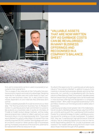 #5 – capitalV – 27
So what’s the opportunity for Luxembourg’s private equity
industry? According to Mulhall, “in addition to equity firms
investing in pioneering businesses already optimizing their
resources, our institute is co-developing with the equity
industry a New Balance Sheet’ for business. Valuable assets
that are now written off as garbage costs can be revalorised
in many business offerings and recognised in a company’s
balance sheet”. With under-recognised assets lying in GP’s
portfolios, investors can find new grounds to realise value in
businesses.
Luxembourg can play an even greater role in the implementa-
tion of circularity. Mulhall and Katja Hansen, also from EPEA,
are currently working with the Luxembourg EcoInnovation
Cluster for a national strategy to make Luxembourg a prov-
ing ground for scaling up circular businesses. To support
that, they say “Luxembourg’s high-performance financial
industry, has an underlying opportunity to host an interna-
tional matchmaking platform for circular businesses and
investors”. Our readers will be among the first to learn more
about those initiatives through LPEA updates.
first use its components can be re-used, re-purposed, or up-
cycled to their original form.
The re-usage of raw materials at their full quality has posi-
tive economic impacts and a security advantage. Designing
materials for multiple uses and cycles leads to major sav-
ings and new business cases, but it also protects busi-
nesses dependent on rare materials they otherwise don’t
control.
Tarkett is a leading example of circular economy on our door
step. The flooring production business has its Research
Center in Luxembourg and a high commitment to sustaina-
ble products as a business case. It works on the basis of
“Cradle to Cradle” product design methods and has today
several programmes in place to collect used and non-used
flooring to return it to its original granular form. The private
equity backed firm which is also listed in Euronext Paris has
recently acquired DESSO, another flooring player with simi-
lar circularity concerns in what can be a sign of businesses
gaining increased conscience of the economic potential to
be realised with effective resource re-use.
Douglas Mulhall
Researcher at Rotterdam
School of Management
“VALUABLE ASSETS
THAT ARE NOW WRITTEN
OFF AS GARBAGE COSTS
CAN BE REVALORISED
IN MANY BUSINESS
OFFERINGS AND
RECOGNISED IN A
COMPANY’S BALANCE
SHEET.”
©DR
©DR
 