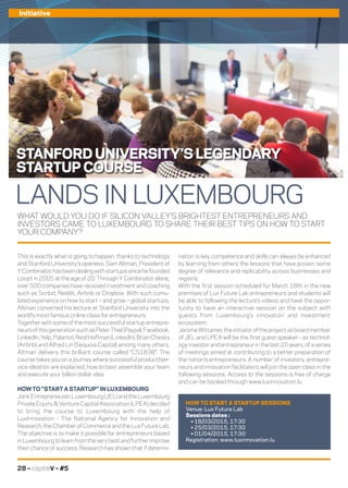 28 – capitalV – #5
Initiative
WHAT WOULD YOU DO IF SILICON VALLEY’S BRIGHTEST ENTREPRENEURS AND
INVESTORS CAME TO LUXEMBOURG TO SHARE THEIR BEST TIPS ON HOW TO START
YOUR COMPANY?
nation is key, competence and skills can always be enhanced
by learning from others the lessons that have proven some
degree of relevance and replicability across businesses and
regions.
With the first session scheduled for March 18th in the new
premises of Lux Future Lab entrepreneurs and students will
be able to following the lecture’s videos and have the oppor-
tunity to have an interactive session on the subject with
guests from Luxembourg’s innovation and investment
ecosystem.
JeromeWittamer,theinitiatoroftheprojectasboardmember
of JEL and LPEA will be the first guest speaker - as technol-
ogy investor and entrepreneur in the last 20 years, of a series
of meetings aimed at contributing to a better preparation of
the nation’s entrepreneurs. A number of investors, entrepre-
neurs and innovation facilitators will join the open class in the
following sessions. Access to the sessions is free of charge
and can be booked through www.luxinnovation.lu.
This is exactly what is going to happen, thanks to technology
and Stanford University’s openess. Sam Altman, President of
YCombinator,hasbeendealingwithstartupssincehefounded
Loopt in 2005 at the age of 20. Through Y Combinator alone,
over 500 companies have received investment and coaching
such as Scribd, Reddit, Airbnb or Dropbox. With such cumu-
lated experience on how to start – and grow – global startups,
Altman converted his lecture at Stanford University into the
world’s most famous online class for entrepreneurs.
Together with some of the most successful startup entrepre-
neursofthisgenerationsuchasPeterThiel(Paypal,Facebook,
LinkedIn,Yelp,Palantir),ReidHoffman(LinkedIn),BrianChesky
(Airbnb) and Alfred Lin (Sequoia Capital) among many others,
Altman delivers this brilliant course called “CS183B”. The
course takes you on a journey where successful product/ser-
vice ideation are explained, how to best assemble your team
and execute your billion dollar idea.
HOW TO “START A STARTUP” IN LUXEMBOURG
Jonk Entrepreneuren Luxembourg (JEL) and the Luxembourg
Private Equity  Venture Capital Association (LPEA) decided
to bring the course to Luxembourg with the help of
LuxInnovation - The National Agency for Innovation and
Research,theChamberofCommerceandtheLuxFutureLab,
The objective is to make it possible for entrepreneurs based
inLuxembourgtolearnfromtheverybestandfurtherimprove
their chance of success. Research has shown that if determi-
LANDS IN LUXEMBOURG
HOW TO START A STARTUP SESSIONS
Venue: Lux Future Lab
Sessions dates :
• 18/03/2015, 17:30
• 25/03/2015, 17:30
• 01/04/2015, 17:30
Registration: www.luxinnovation.lu
STANFORD UNIVERSITY’S LEGENDARY
STARTUP COURSE
©DR
 