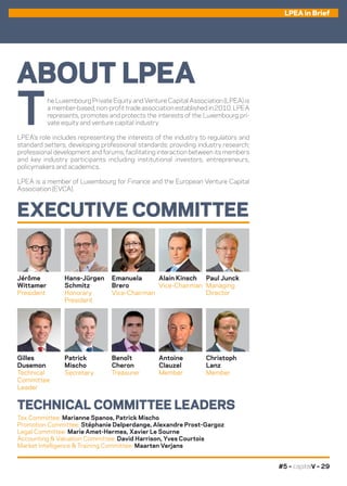#5 – capitalV – 29
LPEA in Brief
ABOUT LPEA
EXECUTIVE COMMITTEE
TECHNICAL COMMITTEE LEADERS
T
he Luxembourg Private Equity and Venture Capital Association (LPEA) is
a member-based, non-profit trade association established in 2010. LPEA
represents, promotes and protects the interests of the Luxembourg pri-
vate equity and venture capital industry.
LPEA’s role includes representing the interests of the industry to regulators and
standard setters; developing professional standards; providing industry research;
professional development and forums, facilitating interaction between its members
and key industry participants including institutional investors, entrepreneurs,
policymakers and academics.
LPEA is a member of Luxembourg for Finance and the European Venture Capital
Association (EVCA).
Hans-Jürgen
Schmitz
Honorary
President
Gilles
Dusemon
Technical
Committee
Leader
Tax Committee: Marianne Spanos, Patrick Mischo
Promotion Committee: Stéphanie Delperdange, Alexandre Prost-Gargoz
Legal Committee: Marie Amet-Hermes, Xavier Le Sourne
Accounting  Valuation Committee: David Harrison, Yves Courtois
Market Intelligence  Training Committee: Maarten Verjans
Alain Kinsch
Vice-Chairman
Benoît
Cheron
Treasurer
Jérôme
Wittamer
President
Christoph
Lanz
Member
Emanuela
Brero
Vice-Chairman
Patrick
Mischo
Secretary
Paul Junck
Managing
Director
Antoine
Clauzel
Member
 
