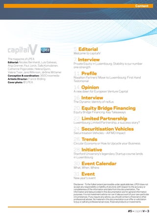 #5 – capitalV – 3
Content
The magazine of LPEA 
Editorial: Nicolas Bernhardt, Luís Galveias,
Anja Grenner, Paul Junck, Salla Komulainen,
Catherine Pogorzelski, Helena Quinn,
Valerie Tixier, Jane Wilkinson, Jérôme Wittamer
Conception & coordination: 360Crossmedia
Artistic Director: Franck Widling
Cover photo: © LPEA
capitalV
Disclaimer : To the fullest extent permissible under applicable law, LPEA does not
accept any responsibility or liability of any kind, with respect to the accuracy or
completeness of the information and data from this documentation. The
information and data provided in this documentation are for general information
purposes. It is not investment advice nor can it take account of your own particular
circumstances. If you require any advice, you should contact a financial or other
professional adviser. No material in this documentation is an offer or solicitation
to buy or sell any professional services, financial products or investments.
5. Editorial
Welcome to capitalV
7. Interview
Private Equity in Luxembourg: Stability is our number
one strength
11. Profile
Royalton Partners’ Move to Luxembourg: First Hand
Testimonial
14. Opinion
A new dawn for European Venture Capital
16. Interview
The Dynamic Identity of neXus
20. Equity Bridge Financing
Equity Bridge Financing: Key Takeaways
22. Limited Partnership
Luxembourg Limited Partnership, a success story?
24. Securitisation Vehicles
Securitisation Vehicles – AIFMD Impact
26. Trends
Circular Economy or How to Upcycle your Business
28. Initiative
Stanford University’s legendary Startup course lands
in Luxembourg
30. Event Calendar
What, When, Where
31. Event
New year’s event
 