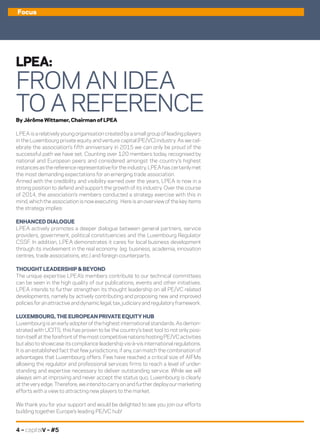 By Jérôme Wittamer, Chairman of LPEA
LPEA is a relatively young organisation created by a small group of leading players
in the Luxembourg private equity and venture capital (PE/VC) industry. As we cel-
ebrate the association’s fifth anniversary in 2015 we can only be proud of the
successful path we have set. Counting over 120 members today, recognised by
national and European peers and considered amongst the country’s highest
instancesasthereferencerepresentativefortheindustry,LPEAhascertainlymet
the most demanding expectations for an emerging trade association.
Armed with the credibility and visibility earned over the years, LPEA is now in a
strong position to defend and support the growth of its industry. Over the course
of 2014, the association’s members conducted a strategy exercise with this in
mind, which the association is now executing. Here is an overview of the key items
the strategy implies:
ENHANCED DIALOGUE
LPEA actively promotes a deeper dialogue between general partners, service
providers, government, political constituencies and the Luxembourg Regulator
CSSF. In addition, LPEA demonstrates it cares for local business development
through its involvement in the real economy (eg. business, academia, innovation
centres, trade associations, etc.) and foreign counterparts.
THOUGHT LEADERSHIP & BEYOND
The unique expertise LPEA’s members contribute to our technical committees
can be seen in the high quality of our publications, events and other initiatives.
LPEA intends to further strengthen its thought leadership on all PE/VC related
developments, namely by actively contributing and proposing new and improved
policiesforanattractiveanddynamiclegal,tax,judiciaryandregulatoryframework.
LUXEMBOURG, THE EUROPEAN PRIVATE EQUITY HUB
Luxembourg is an early adopter of the highest international standards. As demon-
strated with UCITS, this has proven to be the country’s best tool to not only posi-
tionitselfattheforefrontofthemostcompetitivenationshostingPE/VCactivities
but also to showcase its compliance leadership vis-à-vis international regulations.
It is an established fact that few jurisdictions, if any, can match the combination of
advantages that Luxembourg offers. Few have reached a critical size of AIFMs
allowing the regulator and professional services firms to reach a level of under-
standing and expertise necessary to deliver outstanding service. While we will
always aim at improving and never accept the status quo, Luxembourg is clearly
attheveryedge.Therefore,weintendtocarryonandfurtherdeployourmarketing
efforts with a view to attracting new players to the market.
We thank you for your support and would be delighted to see you join our efforts
building together Europe’s leading PE/VC hub!
4 – capitalV – #5
LPEA:
FROM AN IDEA
TO A REFERENCE
Focus
 
