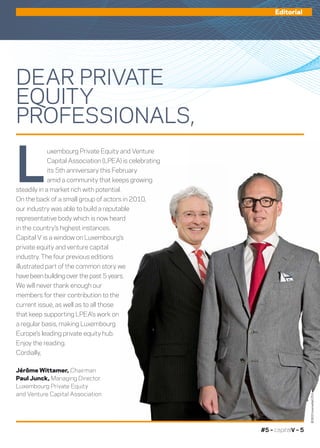 #5 – capitalV – 5
DEAR PRIVATE
EQUITY
PROFESSIONALS,
L
uxembourg Private Equity and Venture
Capital Association (LPEA) is celebrating
its 5th anniversary this February
amid a community that keeps growing
steadily in a market rich with potential.
On the back of a small group of actors in 2010,
our industry was able to build a reputable
representative body which is now heard
in the country’s highest instances.
Capital V is a window on Luxembourg’s
private equity and venture capital
industry. The four previous editions
illustrated part of the common story we
have been building over the past 5 years.
We will never thank enough our
members for their contribution to the
current issue, as well as to all those
that keep supporting LPEA’s work on
a regular basis, making Luxembourg
Europe’s leading private equity hub.
Enjoy the reading.
Cordially,
Jérôme Wittamer, Chairman
Paul Junck, Managing Director
Luxembourg Private Equity
and Venture Capital Association
Editorial
©360Crossmedia/LPEA
 