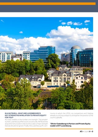 #5 – capitalV – 9
munity to which the LPEA, my competitors and I belong
already is a strong catalyst to strengthen the position of the
country globally.
*Olivier Coekelbergs is Partner and Private Equity
Leader at EY Luxembourg.
IN A NUTSHELL, WHAT ARE LUXEMBOURG’S
KEY STRENGTHS IN RELATION TO PRIVATE EQUITY
FOR YOU?
As I said, stability is the number one strength. The possibil-
ity that Luxembourg offers to structure funds, AIFM and the
acquisition structures in one country is also a major strength
that we should not ignore. Finally, the Luxembourg PE com-
©DR
 