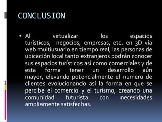CONCLUSIONAl virtualizar los espacios turísticos,  negocios, empresas, etc. en 3D vía web multiusuario en tiempo real, las personas de  ubicación local tanto extranjeros podrán conocer sus espacios turísticos así como comerciales y de esta forma tener un desarrollo aún  mayor, elevando potencialmente el numero de clientes evolucionando así la forma en que se percibe el comercio y el turismo, creando una comunidad futurista con necesidades ampliamente satisfechas.