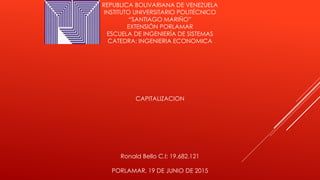REPUBLICA BOLIVARIANA DE VENEZUELA
INSTITUTO UNIVERSITARIO POLITÉCNICO
“SANTIAGO MARIÑO”
EXTENSIÓN PORLAMAR
ESCUELA DE INGENIERÍA DE SISTEMAS
CATEDRA: INGENIERIA ECONOMICA
CAPITALIZACION
Ronald Bello C.I: 19.682.121
PORLAMAR, 19 DE JUNIO DE 2015
 
