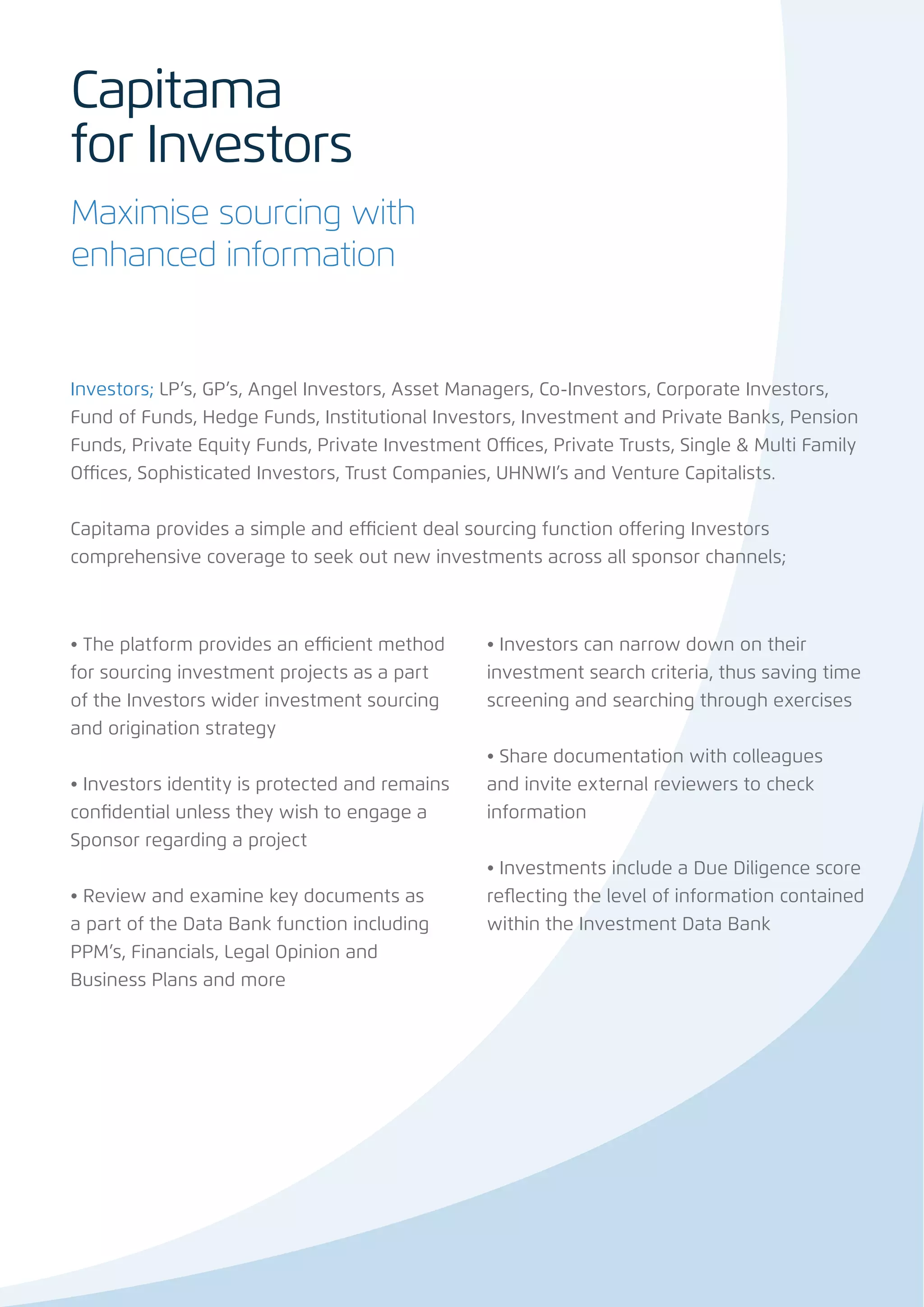 Capitama
for Investors
Maximise sourcing with
enhanced information


Investors; LP’s, GP’s, Angel Investors, Asset Managers, Co-Investors, Corporate Investors,
Fund of Funds, Hedge Funds, Institutional Investors, Investment and Private Banks, Pension
Funds, Private Equity Funds, Private Investment Offices, Private Trusts, Single & Multi Family
Offices, Sophisticated Investors, Trust Companies, UHNWI’s and Venture Capitalists.


Capitama provides a simple and efficient deal sourcing function offering Investors
comprehensive coverage to seek out new investments across all sponsor channels;



• The platform provides an efficient method      • Investors can narrow down on their
for sourcing investment projects as a part       investment search criteria, thus saving time
of the Investors wider investment sourcing       screening and searching through exercises
and origination strategy
                                                 • Share documentation with colleagues
• Investors identity is protected and remains    and invite external reviewers to check
confidential unless they wish to engage a        information
Sponsor regarding a project
                                                 • Investments include a Due Diligence score
• Review and examine key documents as            reflecting the level of information contained
a part of the Data Bank function including       within the Investment Data Bank
PPM’s, Financials, Legal Opinion and
Business Plans and more
 