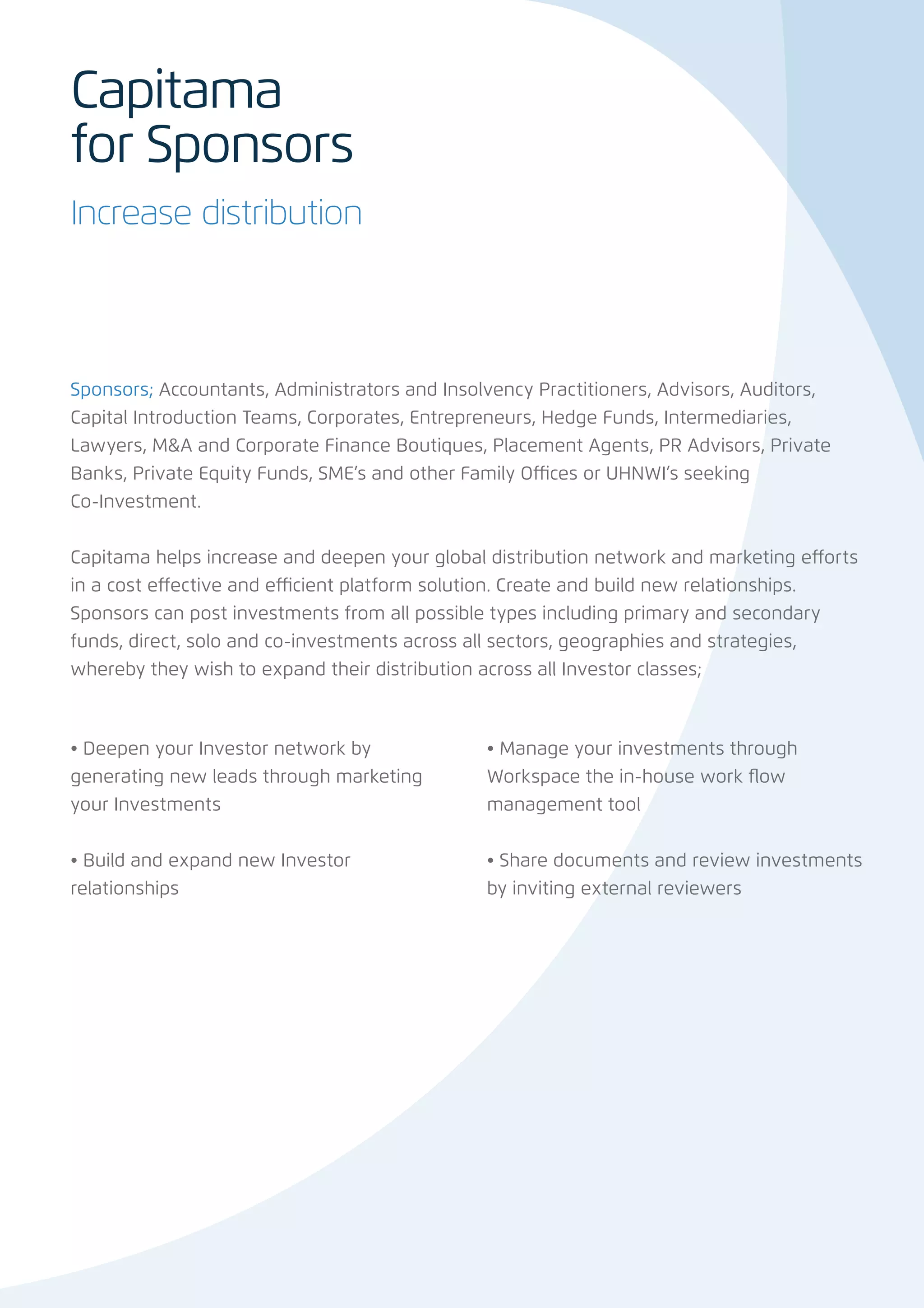 Capitama
for Sponsors
Increase distribution




Sponsors; Accountants, Administrators and Insolvency Practitioners, Advisors, Auditors,
Capital Introduction Teams, Corporates, Entrepreneurs, Hedge Funds, Intermediaries,
Lawyers, M&A and Corporate Finance Boutiques, Placement Agents, PR Advisors, Private
Banks, Private Equity Funds, SME’s and other Family Offices or UHNWI’s seeking
Co-Investment.


Capitama helps increase and deepen your global distribution network and marketing efforts
in a cost effective and efficient platform solution. Create and build new relationships.
Sponsors can post investments from all possible types including primary and secondary
funds, direct, solo and co-investments across all sectors, geographies and strategies,
whereby they wish to expand their distribution across all Investor classes;



• Deepen your Investor network by              • Manage your investments through
generating new leads through marketing         Workspace the in-house work flow
your Investments                               management tool


• Build and expand new Investor                • Share documents and review investments
relationships                                  by inviting external reviewers
 