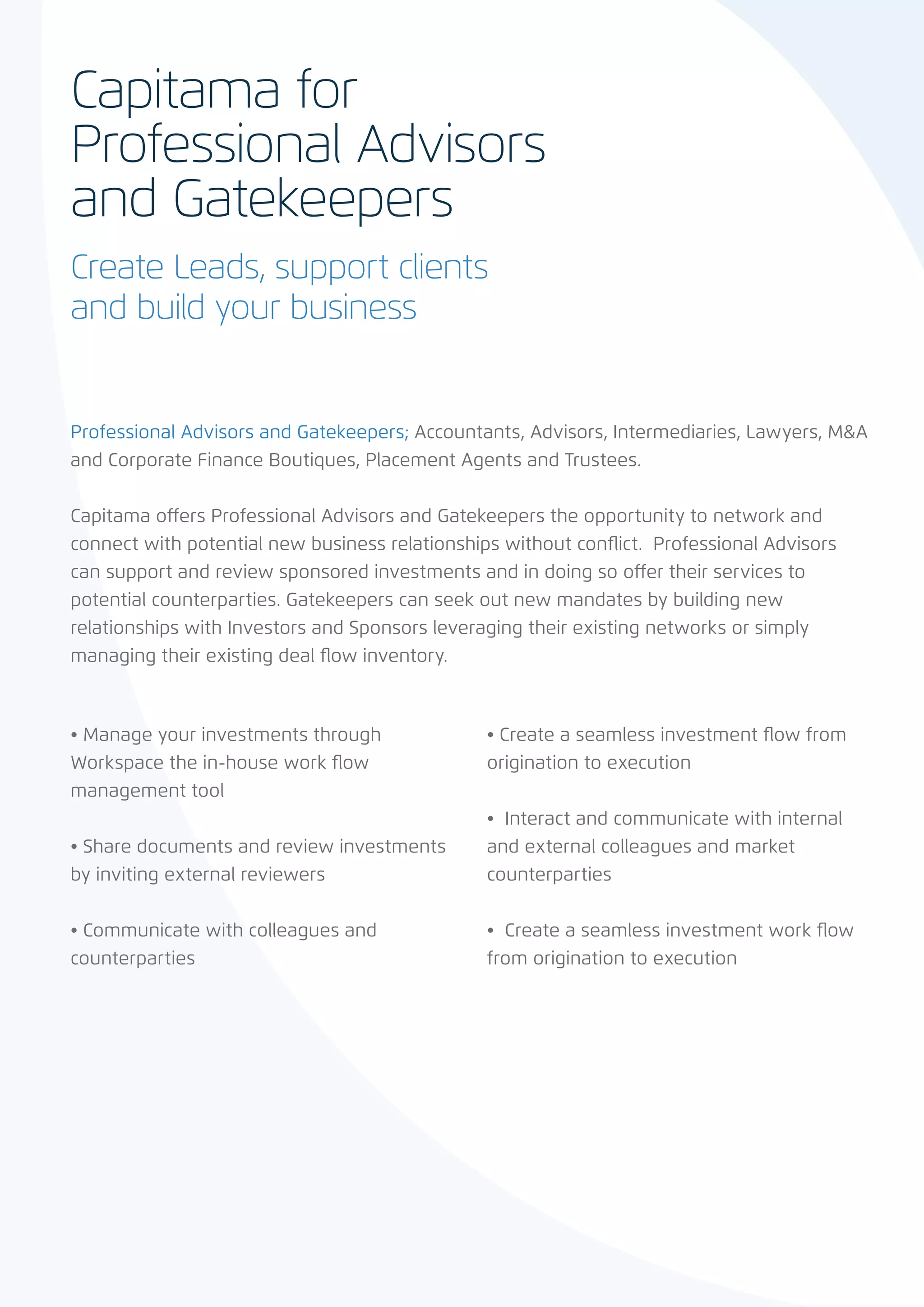 Capitama for
Professional Advisors
and Gatekeepers
Create Leads, support clients
and build your business


Professional Advisors and Gatekeepers; Accountants, Advisors, Intermediaries, Lawyers, M&A
and Corporate Finance Boutiques, Placement Agents and Trustees.


Capitama offers Professional Advisors and Gatekeepers the opportunity to network and
connect with potential new business relationships without conflict. Professional Advisors
can support and review sponsored investments and in doing so offer their services to
potential counterparties. Gatekeepers can seek out new mandates by building new
relationships with Investors and Sponsors leveraging their existing networks or simply
managing their existing deal flow inventory.



• Manage your investments through               • Create a seamless investment flow from
Workspace the in-house work flow                origination to execution
management tool
                                                •  Interact and communicate with internal
• Share documents and review investments        and external colleagues and market
by inviting external reviewers                  counterparties


• Communicate with colleagues and               •  Create a seamless investment work flow
counterparties                                  from origination to execution
 