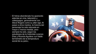 •   El héroe abanderado ha aparecido
    además en cine, televisión y
    videojuegos, generalmente con
    Steve Rogers como su alter ego. Al
    pasar a otros medios, la historia del
    personaje ha sido retocada en
    mayor o menos medida, pero
    siempre ha sido, según los
    estudiosos de la historieta Lorenzo
    Díaz y Ricardo Aguilera «un fiable
    termómetro de la temperatura
    social de su país».
 