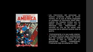 •   Las intenciones del personaje se
    hicieron evidentes desde el primer
    número, en el que el héroe propinaba
    un puñetazo al mismísimo Adolf Hitler,
    cuando los Estados Unidos aún no
    habían entrado en guerra con la
    Alemania    nazi.    Rápidamente      se
    convirtió en una de las series más
    populares de la editorial durante toda la
    guerra.
•    Contrariamente a lo que suele creerse,
    el Capitán América siguió publicándose
    una vez acabada la Segunda Guerra
    Mundial, si bien es cierto que su
    popularidad   mermó      notablemente.
    Finalmente dejó de editarse en 1949.
 