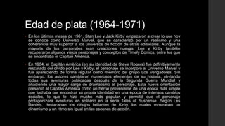 Edad de plata (1964-1971)
•   En los últimos meses de 1961, Stan Lee y Jack Kirby empezaron a crear lo que hoy
    se conoce como Universo Marvel, que se caracterizó por un realismo y una
    coherencia muy superior a los universos de ficción de otras editoriales. Aunque la
    mayoría de los personajes eran creaciones nuevas, Lee y Kirby también
    recuperaron algunos viejos personajes y conceptos de Timely Comics, entre los que
    se encontraba el Capitán América.
•   En 1964, el Capitán América (en su identidad de Steve Rogers) fue definitivamente
    rescatado del olvido por Lee y Kirby; el personaje se incorporó al Universo Marvel y
    fue apareciendo de forma regular como miembro del grupo Los Vengadores. Sin
    embargo, los autores cambiaron numerosos elementos de su historia, obviando
    todas sus aventuras publicadas después de la Segunda Guerra Mundial y
    añadiendo una mayor carga de dramatismo al personaje. Esta nueva orientación
    presentó al Capitán América como un héroe proveniente de una época más simple
    que luchaba por encontrar su propia identidad en una época de intensos cambios
    sociales, lo que le hizo mucho más popular, y permitió que el personaje
    protagonizara aventuras en solitario en la serie Tales of Suspense. Según Les
    Daniels, destacaban los dibujos brillantes de Kirby, los cuales mostraban un
    dinamismo y un ritmo sin igual en las escenas de acción.
 