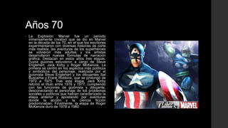 Años 70
•   La Explosión Marvel fue un periodo
    inmensamente creativo que se dio en Marvel
    en la década de los 70, en el que los escritores
    experimentaron con diversas historias de corte
    más realista, las aventuras de los superhéroes
    se volvieron más adultas y los artistas
    desarrollaron nuevas fórmulas de narración
    gráfica. Destacan en estos años tres etapas,
    cuyos guiones estuvieron a cargo de Steve
    Englehart, Jack Kirby y Roger McKenzie. La
    primera se centró en los aspectos más políticos
    y simbólicos del personaje, realizada por el
    guionista Steve Englehart y los dibujantes Sal
    Buscema y Frank Robbins, que se prolongó de
    1972 a 1975. Tras esta etapa, Jack Kirby
    retomó el título entre 1976 y 1977, cumpliendo
    con las funciones de guionista y dibujante,
    desconectando al personaje de los problemas
    sociales y políticos que habían caracterizado la
    etapa anterior y apostando por aventuras
    donde la acción y la ciencia ficción
    predominaban. Finalmente, la etapa de Roger
    McKenzie duró de 1978 a 1980
 