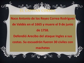 EL CAPITAN CORREA 
Nace Antonio de los Reyes Correa Rodríguez 
de Valdés en el 1665 y muere el 9 de junio 
de 1758. 
Defendió Arecibo del ataque Ingles a sus 
costas. Su escuadrón fueron 30 civiles con 
machetes 
 