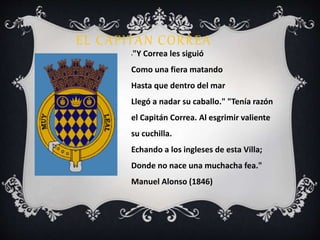 EL CAPITAN CORREA 
•"Y Correa les siguió 
Como una fiera matando 
Hasta que dentro del mar 
Llegó a nadar su caballo." "Tenía razón 
el Capitán Correa. Al esgrimir valiente 
su cuchilla. 
Echando a los ingleses de esta Villa; 
Donde no nace una muchacha fea." 
Manuel Alonso (1846) 
 