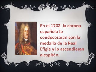En el 1702 la corona 
española lo 
condecoraran con la 
medalla de la Real 
Efigie y lo ascendieran 
a capitán. 
 